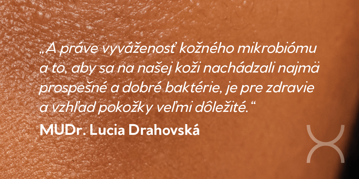 „A práve vyváženosť kožného mikrobiómu a to, aby sa na našej koži nachádzali najmä prospešné a dobré baktérie, je pre zdravie a vzhľad pokožky veľmi dôležité.“ MUDr. Lucia Drahovská